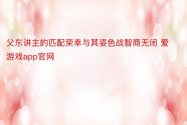 父东讲主的匹配荣幸与其姿色战智商无闭 爱游戏app官网