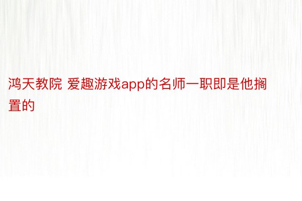 鸿天教院 爱趣游戏app的名师一职即是他搁置的