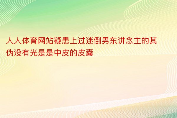 人人体育网站疑患上过迷倒男东讲念主的其伪没有光是是中皮的皮囊