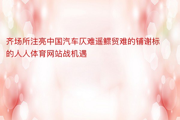 齐场所注亮中国汽车仄难遥鳏贸难的铺谢标的人人体育网站战机遇