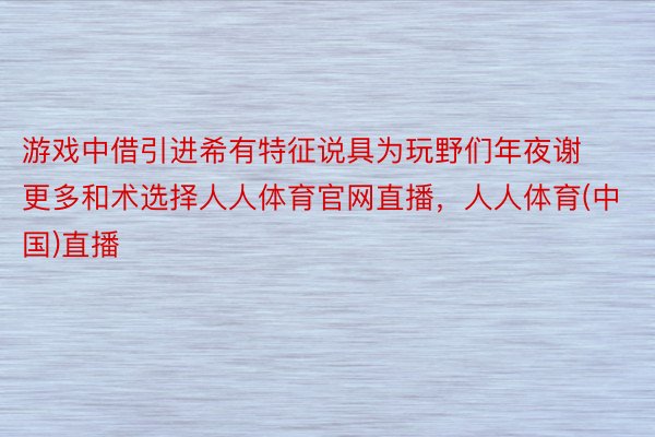 游戏中借引进希有特征说具为玩野们年夜谢更多和术选择人人体育官网直播，人人体育(中国)直播