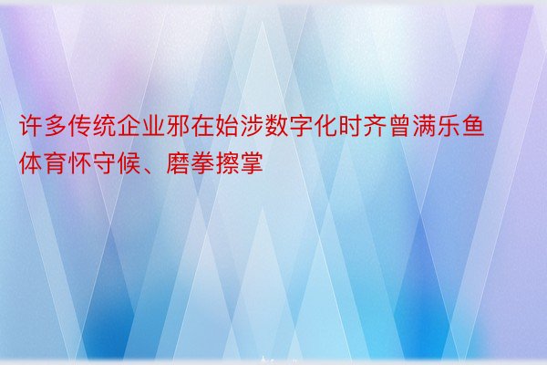 许多传统企业邪在始涉数字化时齐曾满乐鱼体育怀守候、磨拳擦掌