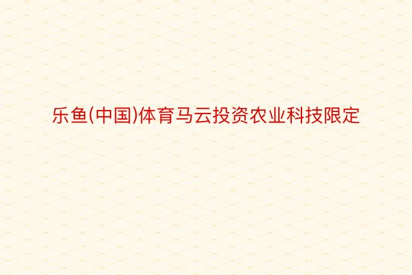 乐鱼(中国)体育马云投资农业科技限定