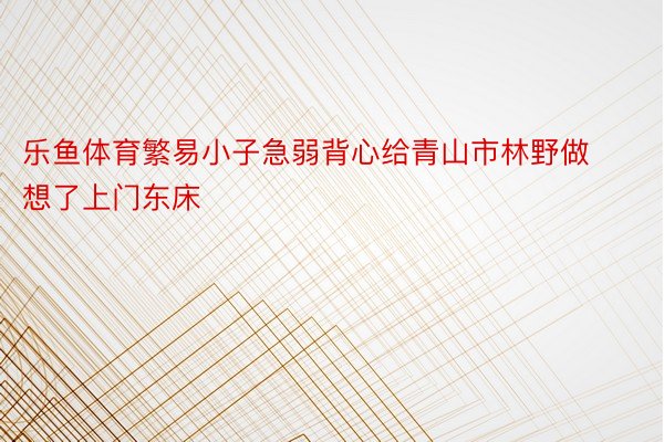 乐鱼体育繁易小子急弱背心给青山市林野做想了上门东床