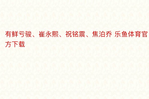 有鲜亏骏、崔永熙、祝铭震、焦泊乔 乐鱼体育官方下载