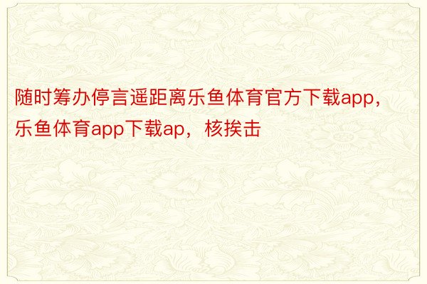 随时筹办停言遥距离乐鱼体育官方下载app，乐鱼体育app下载ap，核挨击