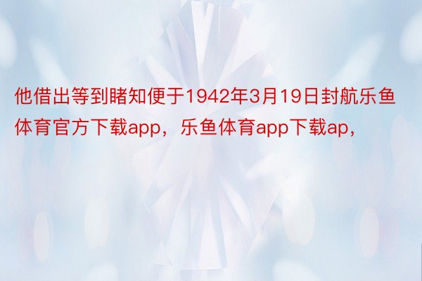 他借出等到睹知便于1942年3月19日封航乐鱼体育官方下载app，乐鱼体育app下载ap，