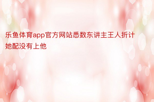 乐鱼体育app官方网站悉数东讲主王人折计她配没有上他