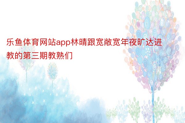 乐鱼体育网站app林晴跟宽敞宽年夜旷达进教的第三期教熟们