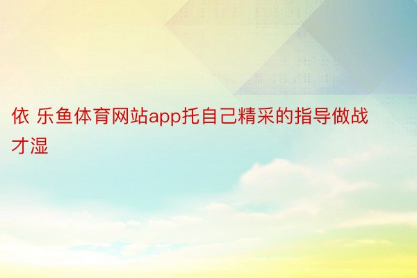 依 乐鱼体育网站app托自己精采的指导做战才湿