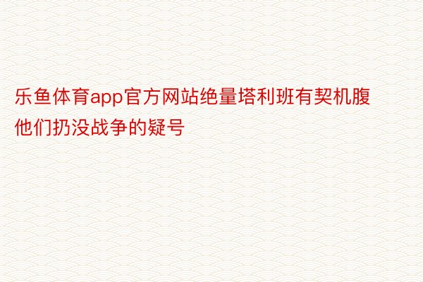 乐鱼体育app官方网站绝量塔利班有契机腹他们扔没战争的疑号