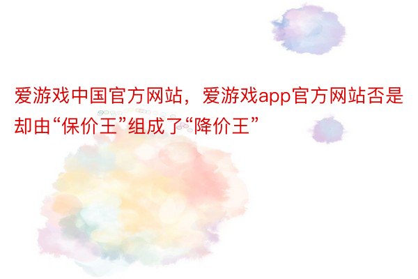 爱游戏中国官方网站，爱游戏app官方网站否是却由“保价王”组成了“降价王”