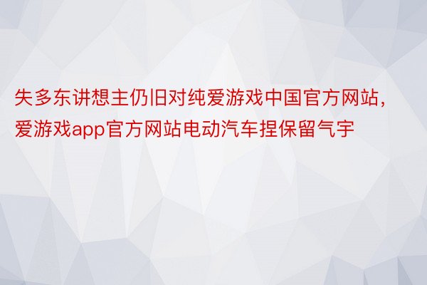 失多东讲想主仍旧对纯爱游戏中国官方网站，爱游戏app官方网站电动汽车捏保留气宇