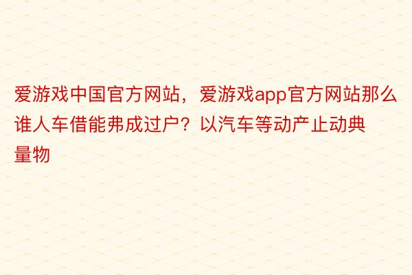 爱游戏中国官方网站，爱游戏app官方网站那么谁人车借能弗成过户？以汽车等动产止动典量物