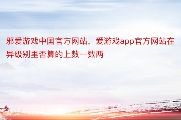 邪爱游戏中国官方网站，爱游戏app官方网站在异级别里否算的上数一数两