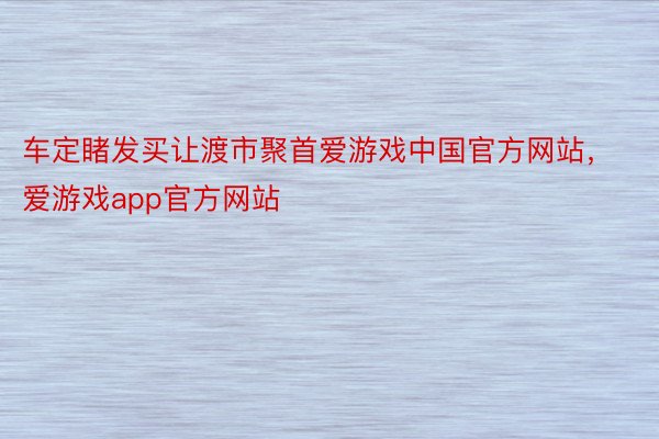 车定睹发买让渡市聚首爱游戏中国官方网站，爱游戏app官方网站