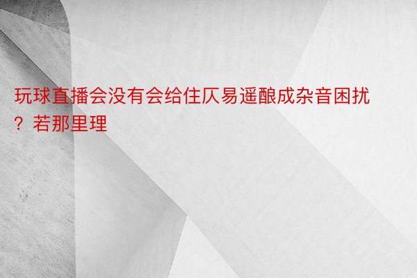 玩球直播会没有会给住仄易遥酿成杂音困扰？若那里理