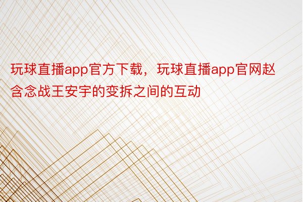 玩球直播app官方下载，玩球直播app官网赵含念战王安宇的变拆之间的互动