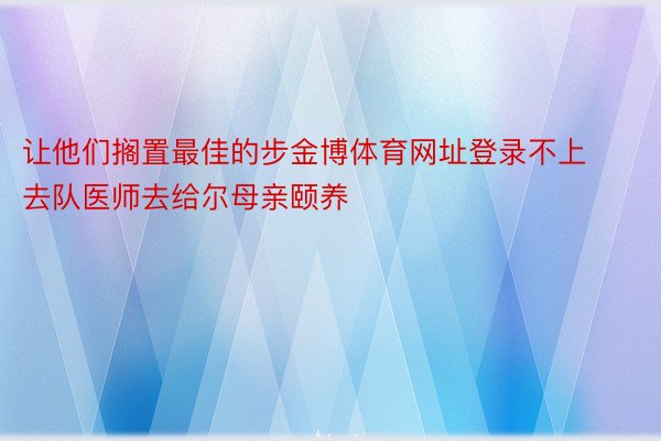 让他们搁置最佳的步金博体育网址登录不上去队医师去给尔母亲颐养