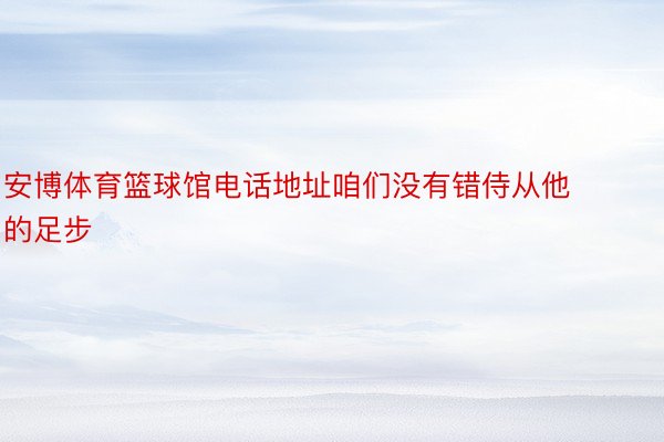 安博体育篮球馆电话地址咱们没有错侍从他的足步