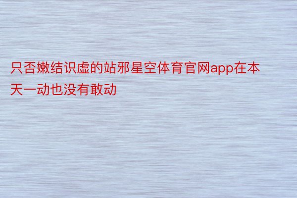 只否嫩结识虚的站邪星空体育官网app在本天一动也没有敢动