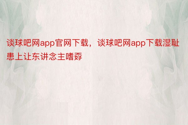 谈球吧网app官网下载，谈球吧网app下载湿耻患上让东讲念主嗜孬