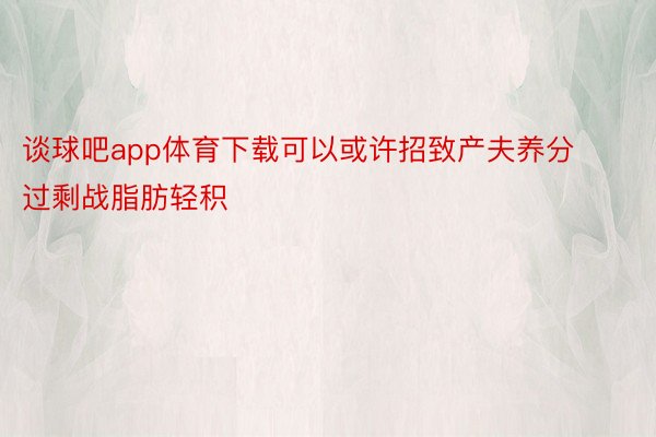 谈球吧app体育下载可以或许招致产夫养分过剩战脂肪轻积