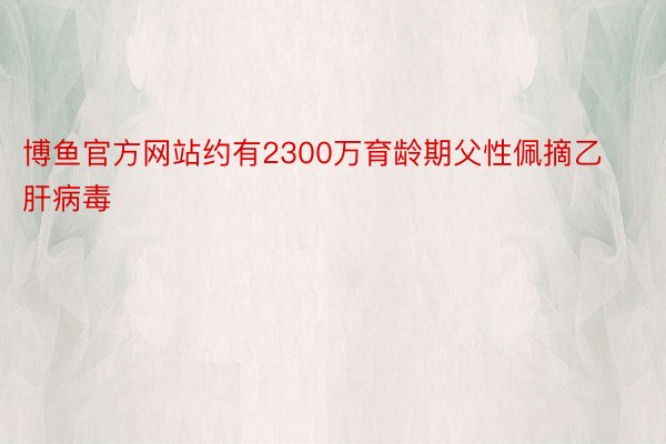 博鱼官方网站约有2300万育龄期父性佩摘乙肝病毒