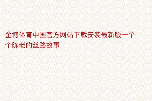 金博体育中国官方网站下载安装最新版一个个陈老的丝路故事