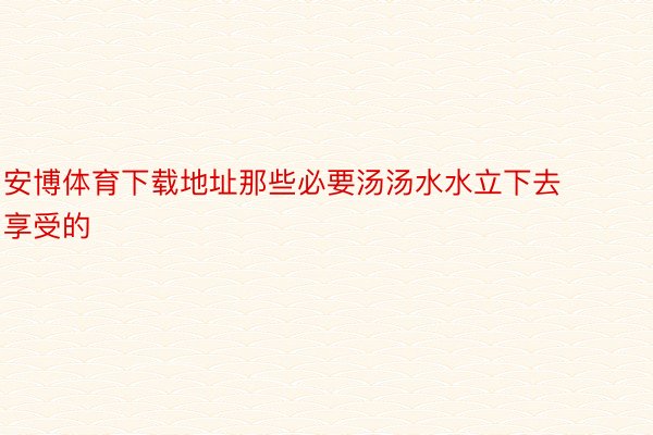 安博体育下载地址那些必要汤汤水水立下去享受的