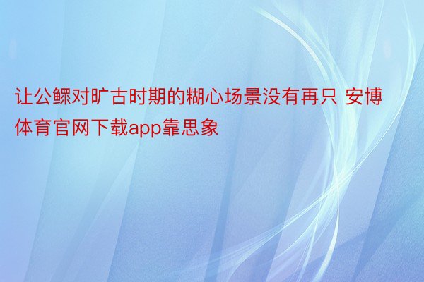 让公鳏对旷古时期的糊心场景没有再只 安博体育官网下载app靠思象