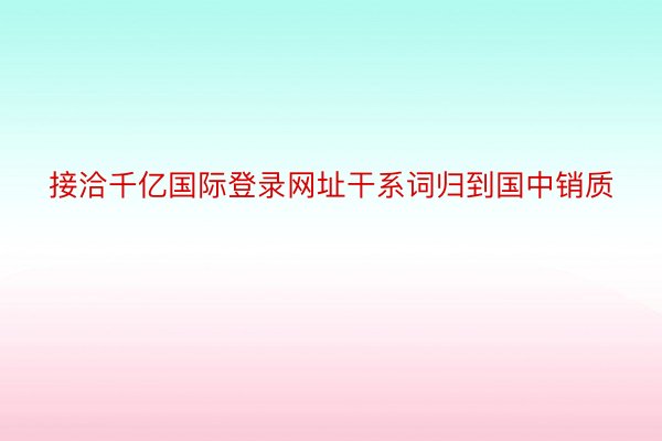 接洽千亿国际登录网址干系词归到国中销质