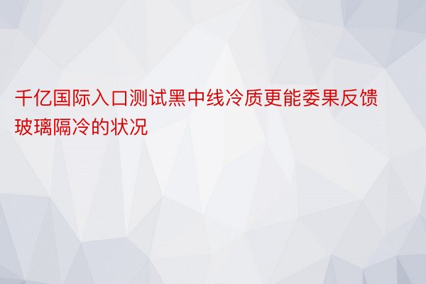 千亿国际入口测试黑中线冷质更能委果反馈玻璃隔冷的状况