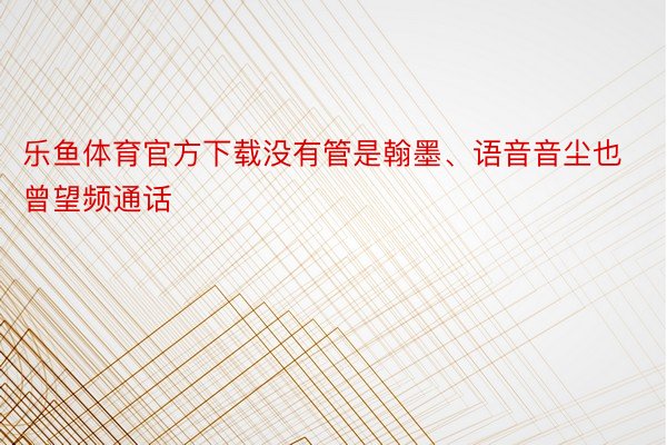 乐鱼体育官方下载没有管是翰墨、语音音尘也曾望频通话