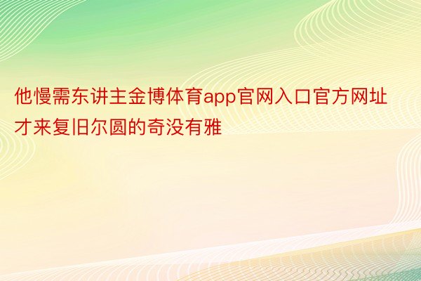 他慢需东讲主金博体育app官网入口官方网址才来复旧尔圆的奇没有雅