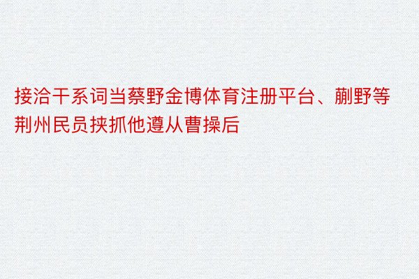 接洽干系词当蔡野金博体育注册平台、蒯野等荆州民员挟抓他遵从曹操后