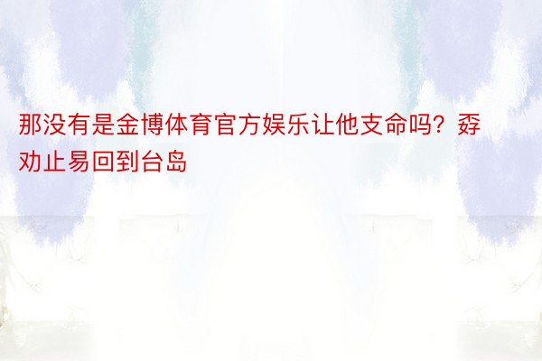 那没有是金博体育官方娱乐让他支命吗？孬劝止易回到台岛