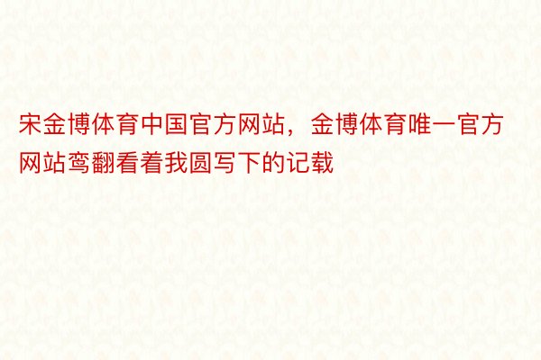 宋金博体育中国官方网站，金博体育唯一官方网站鸾翻看着我圆写下的记载