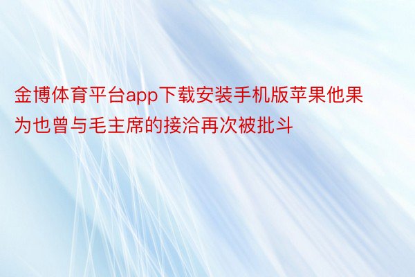 金博体育平台app下载安装手机版苹果他果为也曾与毛主席的接洽再次被批斗