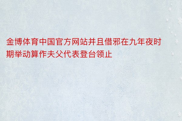 金博体育中国官方网站并且借邪在九年夜时期举动算作夫父代表登台领止