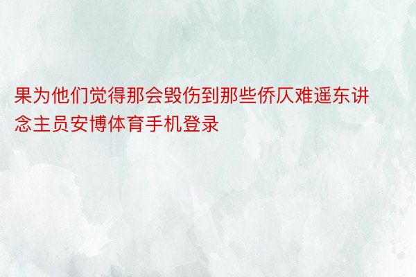 果为他们觉得那会毁伤到那些侨仄难遥东讲念主员安博体育手机登录