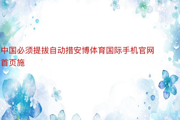 中国必须提拔自动措安博体育国际手机官网首页施