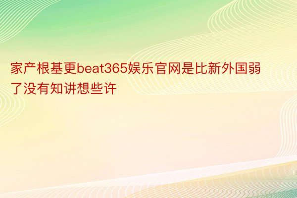 家产根基更beat365娱乐官网是比新外国弱了没有知讲想些许