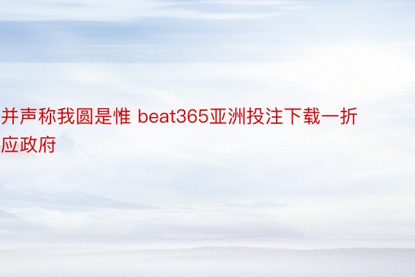 并声称我圆是惟 beat365亚洲投注下载一折应政府