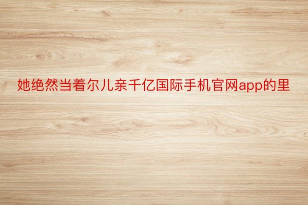 她绝然当着尔儿亲千亿国际手机官网app的里