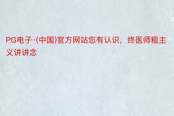 PG电子·(中国)官方网站您有认识，终医师粗主义讲讲念