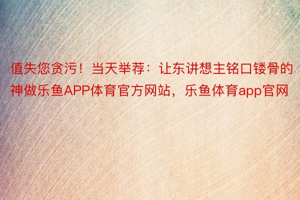 值失您贪污！当天举荐：让东讲想主铭口镂骨的神做乐鱼APP体育官方网站，乐鱼体育app官网