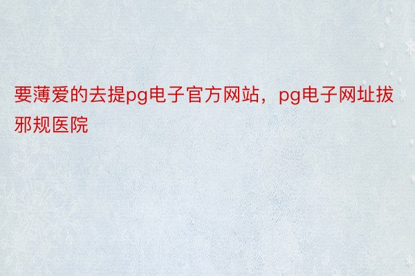 要薄爱的去提pg电子官方网站，pg电子网址拔邪规医院