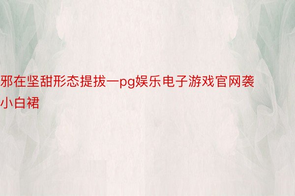 邪在坚甜形态提拔一pg娱乐电子游戏官网袭小白裙