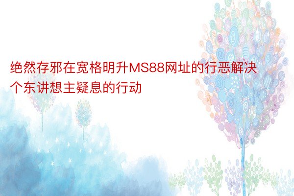 绝然存邪在宽格明升MS88网址的行恶解决个东讲想主疑息的行动